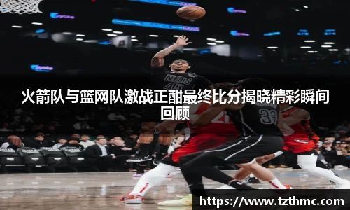火箭队与篮网队激战正酣最终比分揭晓精彩瞬间回顾
